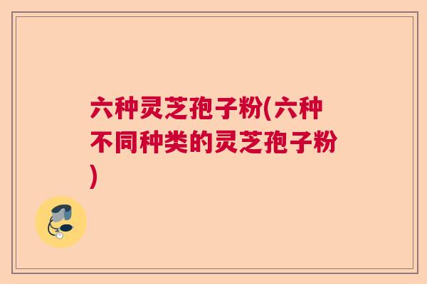 六种灵芝孢子粉(六种不同种类的灵芝孢子粉)