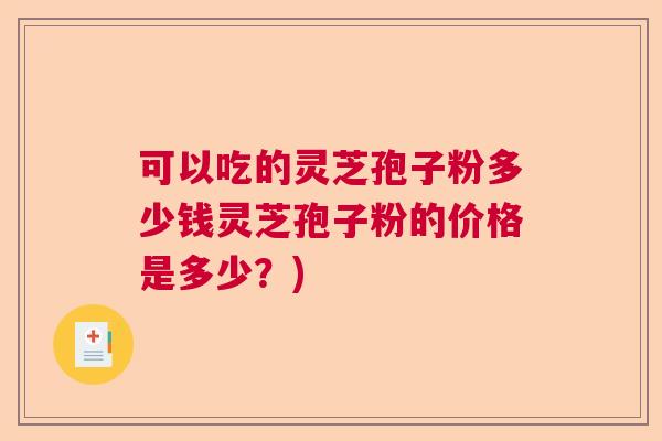 可以吃的灵芝孢子粉多少钱灵芝孢子粉的价格是多少？)
