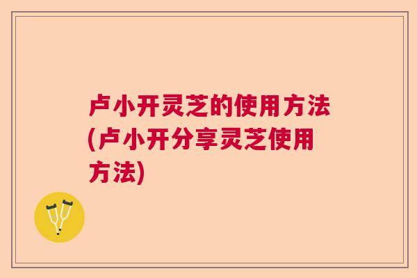 卢小开灵芝的使用方法(卢小开分享灵芝使用方法)