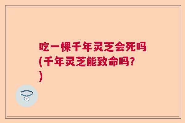 吃一棵千年灵芝会死吗(千年灵芝能致命吗？)