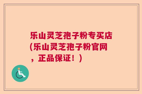 乐山灵芝孢子粉专买店(乐山灵芝孢子粉官网，正品保证！)