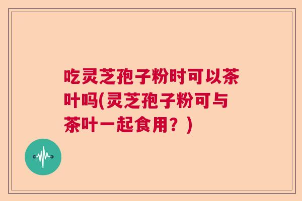 吃灵芝孢子粉时可以茶叶吗(灵芝孢子粉可与茶叶一起食用？)