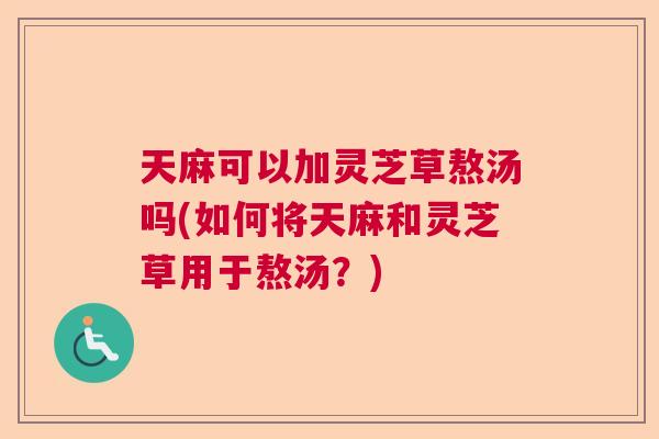 天麻可以加灵芝草熬汤吗(如何将天麻和灵芝草用于熬汤？)