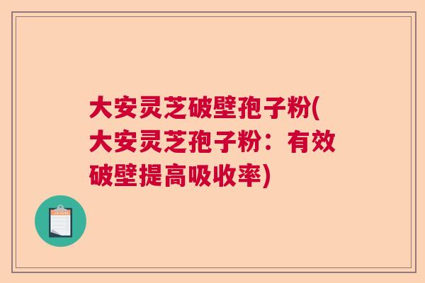 大安灵芝破壁孢子粉(大安灵芝孢子粉：有效破壁提高吸收率)