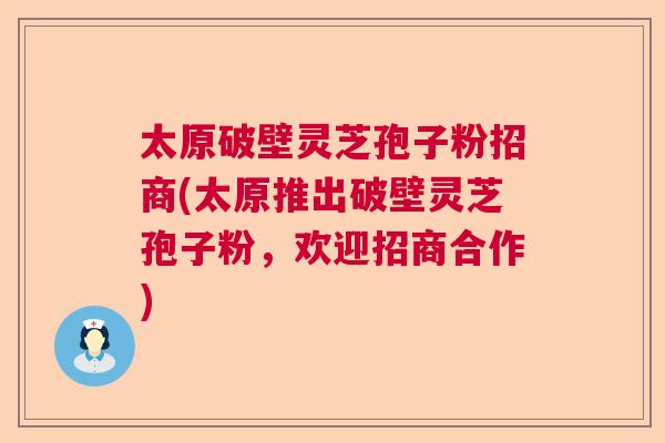 太原破壁灵芝孢子粉招商(太原推出破壁灵芝孢子粉，欢迎招商合作)
