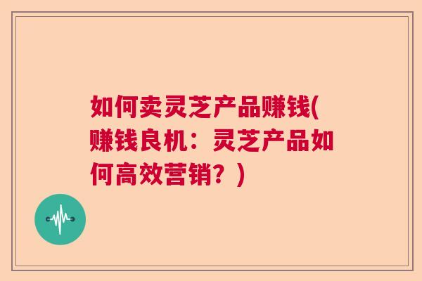 如何卖灵芝产品赚钱(赚钱良机：灵芝产品如何高效营销？)