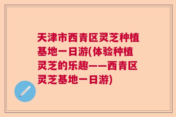 天津市西青区灵芝种植基地一日游(体验种植灵芝的乐趣——西青区灵芝基地一日游)