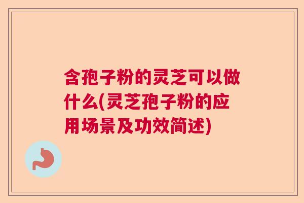 含孢子粉的灵芝可以做什么(灵芝孢子粉的应用场景及功效简述)
