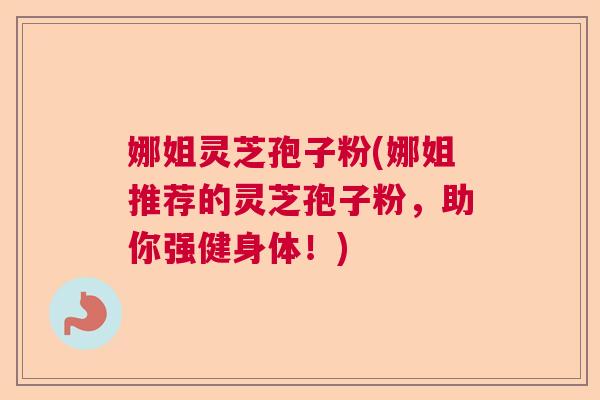 娜姐灵芝孢子粉(娜姐推荐的灵芝孢子粉，助你强健身体！)