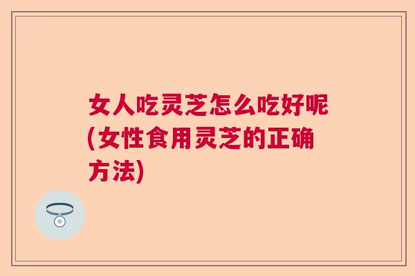 女人吃灵芝怎么吃好呢(女性食用灵芝的正确方法)