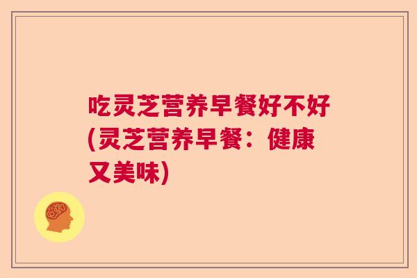 吃灵芝营养早餐好不好(灵芝营养早餐：健康又美味)