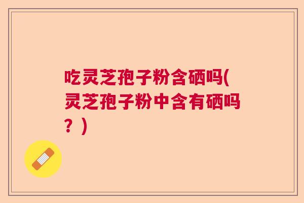 吃灵芝孢子粉含硒吗(灵芝孢子粉中含有硒吗？)