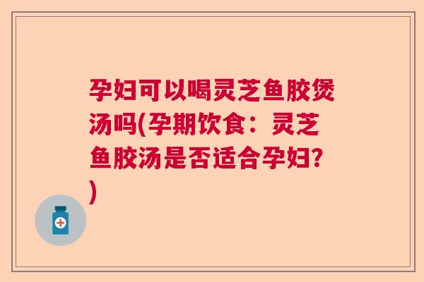 孕妇可以喝灵芝鱼胶煲汤吗(孕期饮食：灵芝鱼胶汤是否适合孕妇？)