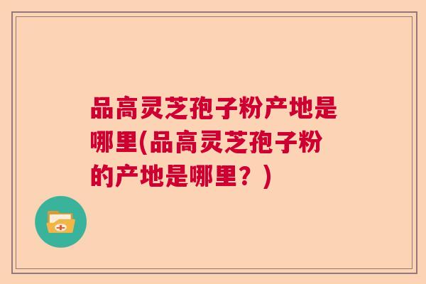 品高灵芝孢子粉产地是哪里(品高灵芝孢子粉的产地是哪里？)