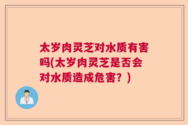 太岁肉灵芝对水质有害吗(太岁肉灵芝是否会对水质造成危害？)