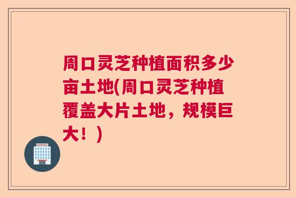 周口灵芝种植面积多少亩土地(周口灵芝种植覆盖大片土地，规模巨大！)