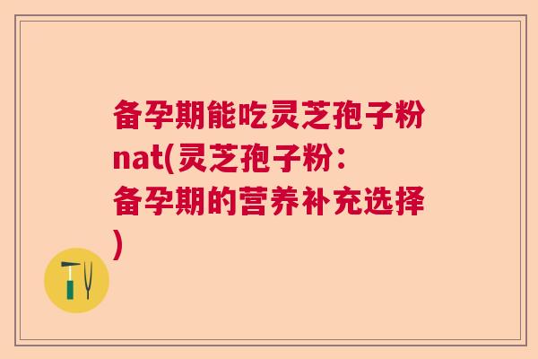 备孕期能吃灵芝孢子粉nat(灵芝孢子粉：备孕期的营养补充选择)