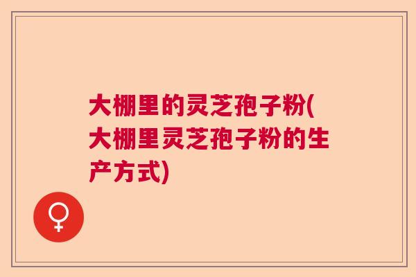大棚里的灵芝孢子粉(大棚里灵芝孢子粉的生产方式)