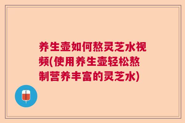 养生壶如何熬灵芝水视频(使用养生壶轻松熬制营养丰富的灵芝水)