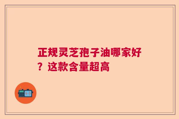 正规灵芝孢子油哪家好？这款含量超高