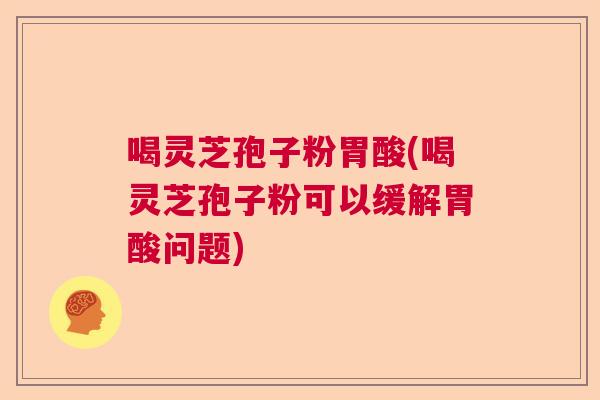 喝灵芝孢子粉胃酸(喝灵芝孢子粉可以缓解胃酸问题)