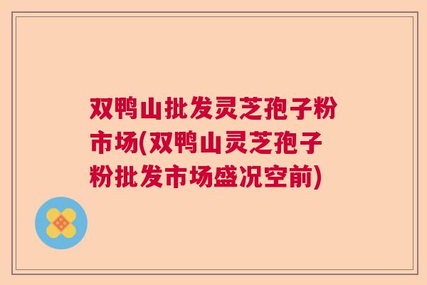 双鸭山批发灵芝孢子粉市场(双鸭山灵芝孢子粉批发市场盛况空前)