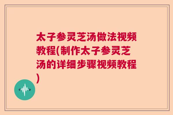 太子参灵芝汤做法视频教程(制作太子参灵芝汤的详细步骤视频教程)