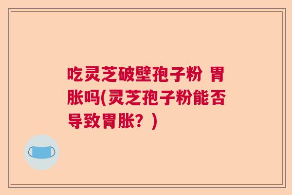 吃灵芝破壁孢子粉 胃胀吗(灵芝孢子粉能否导致胃胀？)