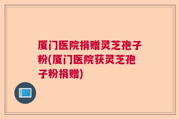 厦门医院捐赠灵芝孢子粉(厦门医院获灵芝孢子粉捐赠)