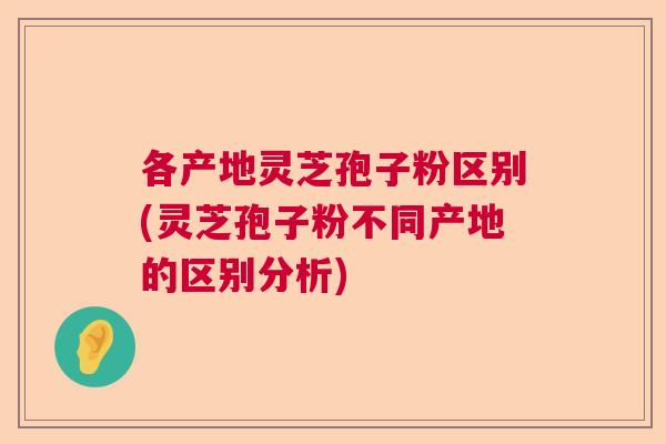 各产地灵芝孢子粉区别(灵芝孢子粉不同产地的区别分析)