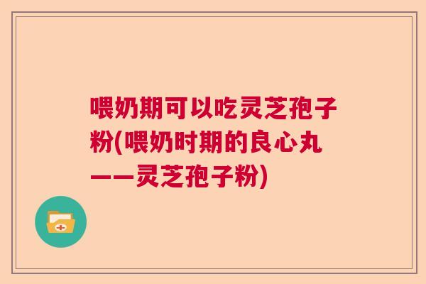 喂奶期可以吃灵芝孢子粉(喂奶时期的良心丸——灵芝孢子粉)