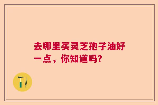 去哪里买灵芝孢子油好一点，你知道吗？