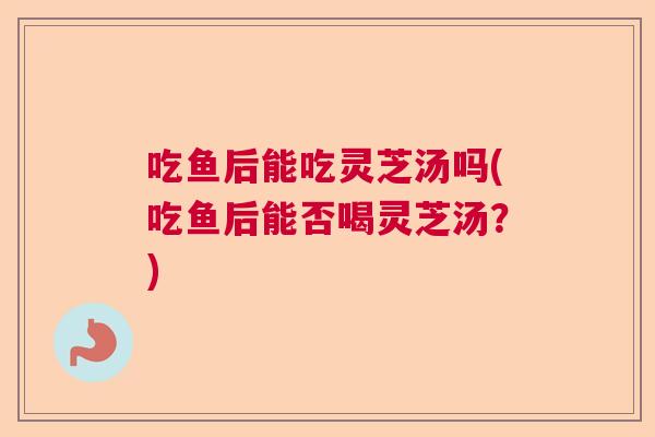 吃鱼后能吃灵芝汤吗(吃鱼后能否喝灵芝汤？)