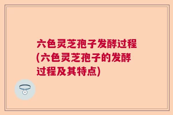 六色灵芝孢子发酵过程(六色灵芝孢子的发酵过程及其特点)