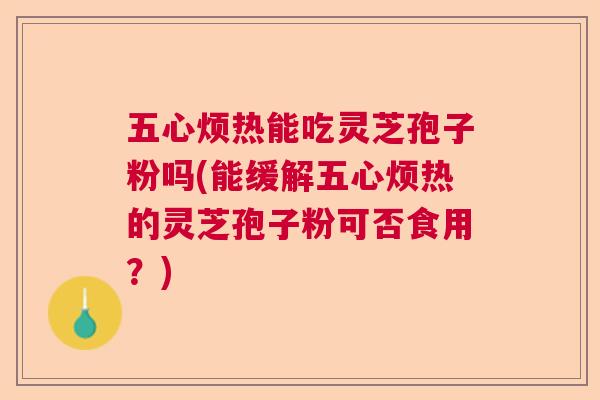 五心烦热能吃灵芝孢子粉吗(能缓解五心烦热的灵芝孢子粉可否食用？)