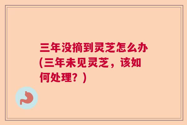 三年没摘到灵芝怎么办(三年未见灵芝，该如何处理？)