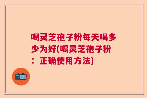 喝灵芝孢子粉每天喝多少为好(喝灵芝孢子粉：正确使用方法)