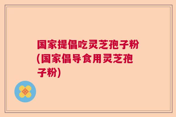 国家提倡吃灵芝孢子粉(国家倡导食用灵芝孢子粉)