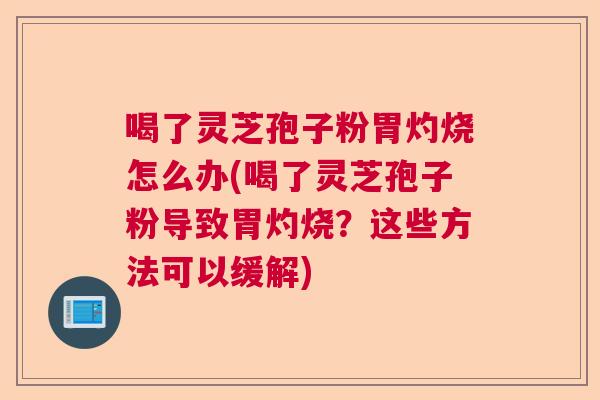 喝了灵芝孢子粉胃灼烧怎么办(喝了灵芝孢子粉导致胃灼烧？这些方法可以缓解)