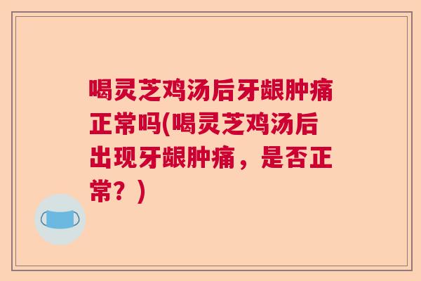 喝灵芝鸡汤后牙龈肿痛正常吗(喝灵芝鸡汤后出现牙龈肿痛，是否正常？)