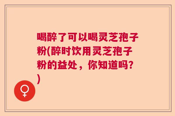 喝醉了可以喝灵芝孢子粉(醉时饮用灵芝孢子粉的益处，你知道吗？)