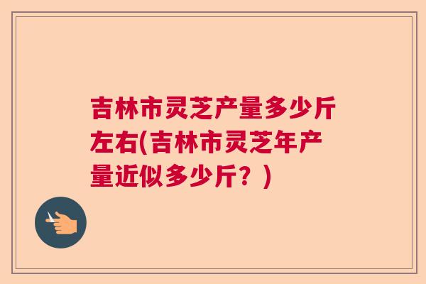 吉林市灵芝产量多少斤左右(吉林市灵芝年产量近似多少斤？)
