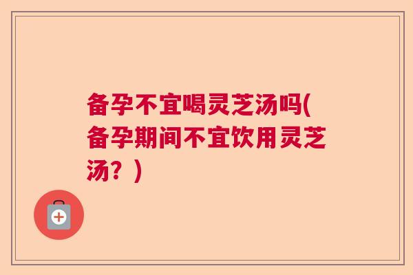 备孕不宜喝灵芝汤吗(备孕期间不宜饮用灵芝汤？)