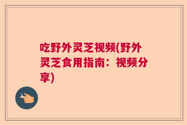 吃野外灵芝视频(野外灵芝食用指南：视频分享)