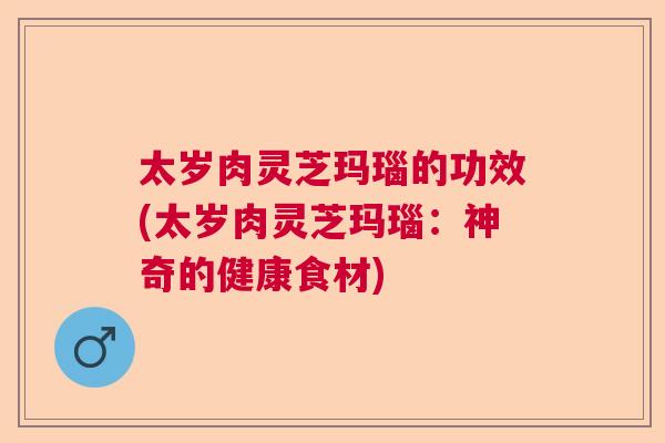太岁肉灵芝玛瑙的功效(太岁肉灵芝玛瑙：神奇的健康食材)