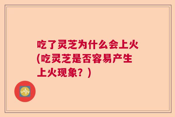 吃了灵芝为什么会上火(吃灵芝是否容易产生上火现象？)
