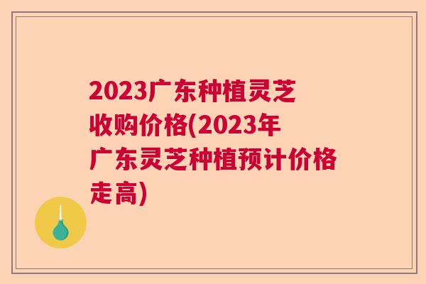 2023广东种植灵芝收购价格(2023年广东灵芝种植预计价格走高)