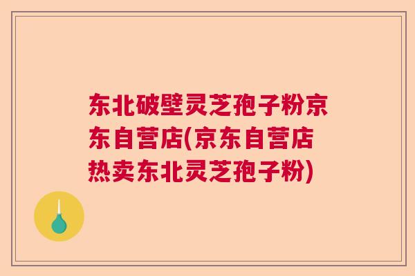 东北破壁灵芝孢子粉京东自营店(京东自营店热卖东北灵芝孢子粉)