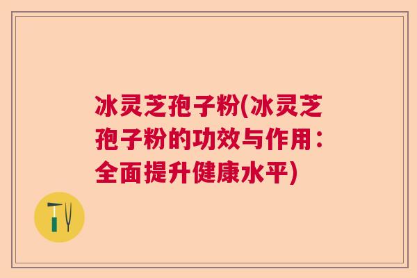 冰灵芝孢子粉(冰灵芝孢子粉的功效与作用：全面提升健康水平)