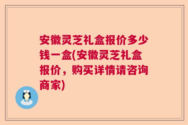 安徽灵芝礼盒报价多少钱一盒(安徽灵芝礼盒报价，购买详情请咨询商家)
